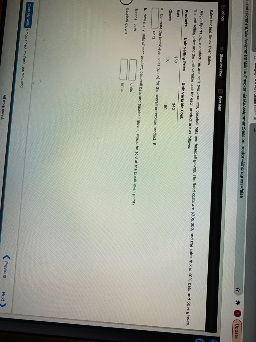 Update
takeAssignment/takeAssignmentMain.do?invoker=&takeAssignmentSessionLocator=&inprogress=false
Show Me How
E Print Item
еВook
Sales Mix and Break-Even Sales
Dragon Sports Inc. manufactures and sells two products, baseball bats and baseball gloves. The fixed costs are $306,000, and the sales mix is 40% bats and 60% gloves.
The unit selling price and the unit variable cost for each product are as follows:
Products
Unit Selling Price
Unit Variable Cost
Bats
$50
$40
Gloves
130
80
a. Compute the break-even sales (units) for the overall enterprise product, E.
units
b. How many units of each product, baseball bats and baseball gloves, would be sold at the break-even point?
Baseball bats
units
Baseball gloves
units
Check My Work 4 more Check My Work uses remaining.
Previous
Next
All work saved.
