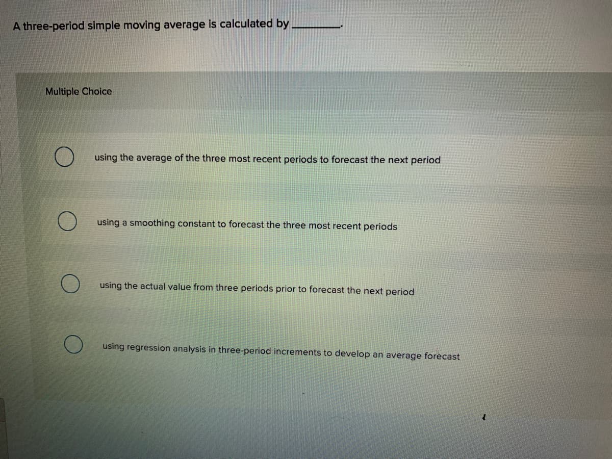 A three-period simple moving average is calculated by
Multiple Choice
using the average of the three most recent periods to forecast the next period
using a smoothing constant to forecast the three most recent periods
using the actual value from three periods prior to forecast the next period
using regression analysis in three-period increments to develop an average forecast
