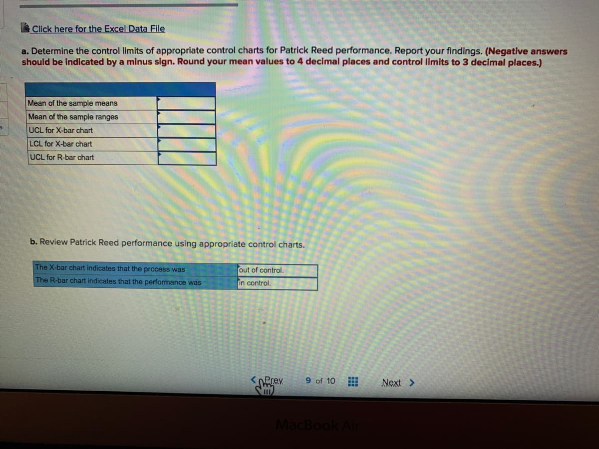 Click here for the Excel Data File
a. Determine the control limits of appropriate control charts for Patrick Reed performance. Report your findings. (Negative answers
should be indicated by a minus sign. Round your mean values to 4 decimal places and control limits to 3 decimal places.)
Mean of the sample means
Mean of the sample ranges
UCL for X-bar chart
LCL for X-bar chart
UCL for R-bar chart
b. Review Patrick Reed performance using appropriate control charts.
The X-bar chart indicates that the process was
out of control.
The R-bar chart indicates that the performance was
in control.
<OPrev
9 of 10
Next >
MacBook Air
