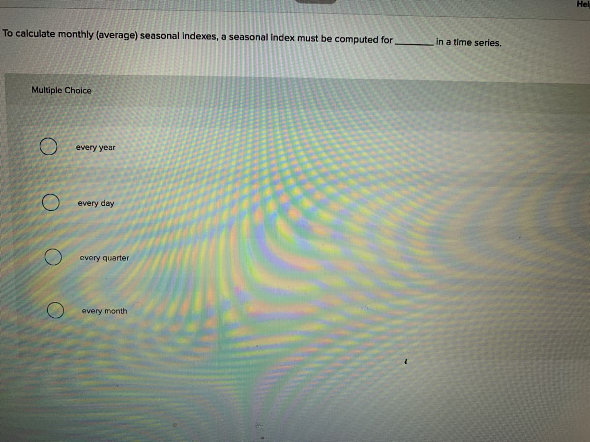 Hel
To calculate monthly (average) seasonal indexes, a seasonal index must be computed for
in a time series.
Multiple Choice
every year
every day
every quarter
every month
