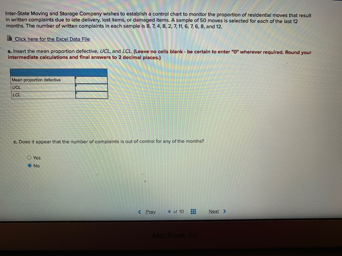 Inter-State Moving and Storage Company wishes to establish a control chart to monitor the proportion of residential moves that result
in written complaints due to late delivery, lost items, or damaged items. A sample of 50 moves is selected for each of the last 12
months. The number of written complaints in each sample is 8, 7, 4, 8, 2, 7, 11, 6, 7, 6, 8, and 12.
Click here for the Excel Data File
a. Insert the mean proportion defective, UCL, and LCL. (Leave no cells blank - be certain to enter "O" wherever required. Round your
Intermediate calculations and final answers to 2 decimal places.)
Mean proportion defective
UCL
LCL
c. Does it appear that the number of complaints is out of control for any of the months?
O Yes
O No
< Prev
4 of 10
Next >
MacBook Air
