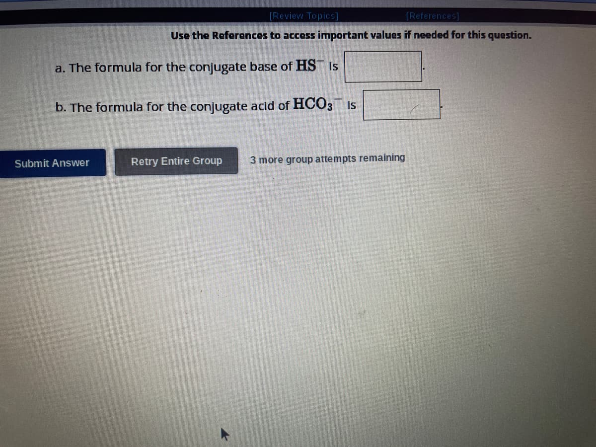 [Review Topics]
[References]
Use the References to access important values if needed for this question.
a. The formula for the conjugate base of HS is
b. The formula for the conjugate acid of HCO3 is
Submit Answer
Retry Entire Group
3 more group attempts remaining