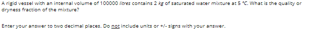 A rigid vessel with an internal volume of 100000 litres contains 2 kg of saturated water mixture at 5 °C. What is the quality or
dryness fraction of the mixture?
Enter your answer to two decimal places. Do not include units or +/- signs with your answer.
