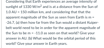 Considering that Earth experiences an average intensity of
sunlight of 1330 W/m? and is at a distance from the Sun of
1.0 AU = 150 million km, and considering that that the
apparent magnitude of the Sun as seen from Earth is m =
-26.7, (a) then how far from the Sun would a distant Kuiper-
belt world need to be in order for the apparent magnitude of
the Sun to be m = -11.0 as seen on that world? Give your
answer in AU. (b) What would be the orbital period of this
world? Give your answer in Earth years.
