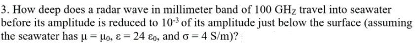 3. How deep does a radar wave in millimeter band of 100 GHz travel into seawater
before its amplitude is reduced to 10-3 of its amplitude just below the surface (assuming
the seawater has µ = µo, ɛ = 24 ɛo, and o = 4 S/m)?
