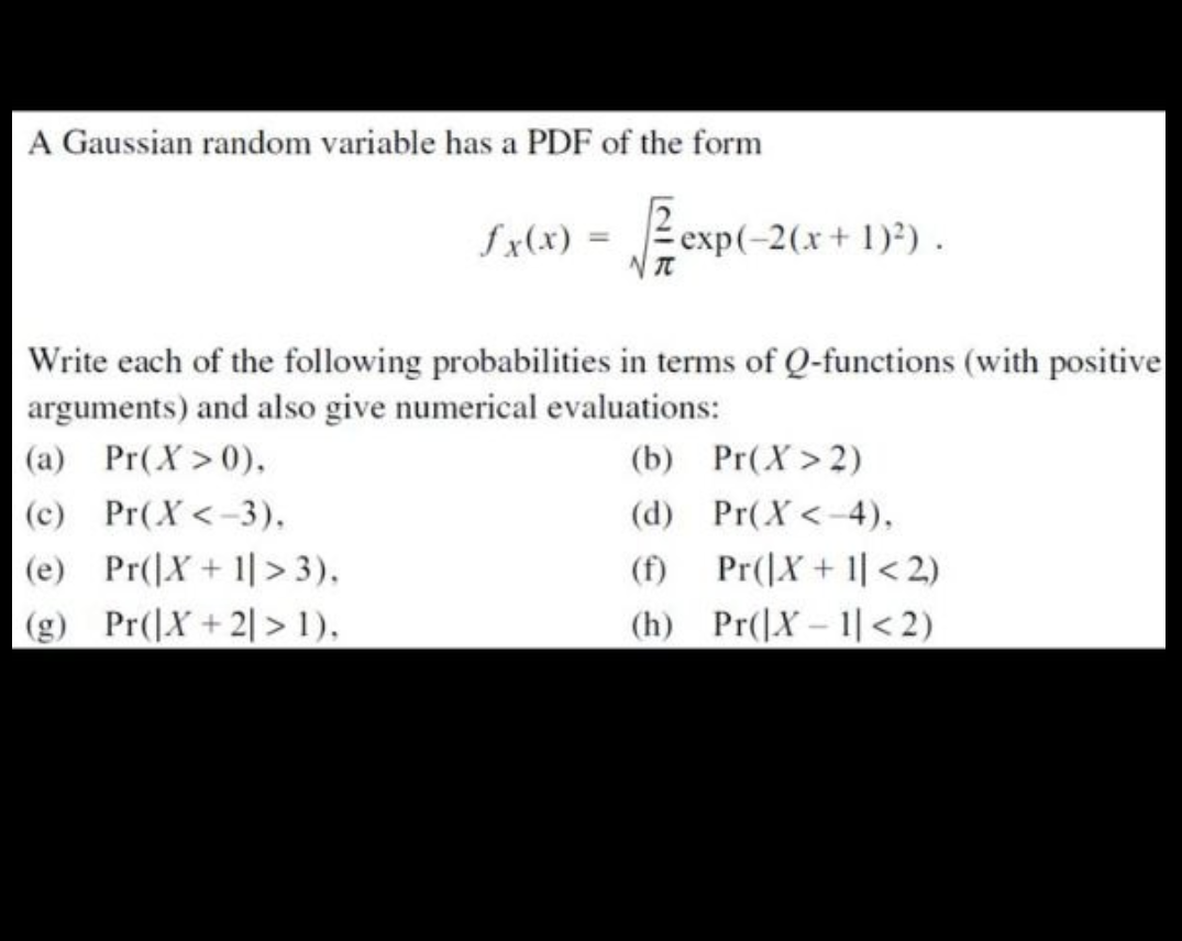 A Gaussian random variable has a PDF of the form
√
fx(x) =
(a) Pr(X>0),
(c)
Pr(X <-3).
(e) Pr(X + 1 > 3),
(g) Pr(X+2] > 1),
NT
exp(-2(x + 1)²).
Write each of the following probabilities in terms of Q-functions (with positive
arguments) and also give numerical evaluations:
(b)
Pr(X>2)
(d) Pr(X<-4),
(f) Pr(|X+1 <2)
(h) Pr(X-1<2)