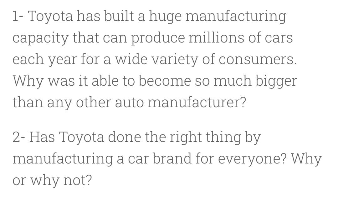 1- Toyota has built a huge manufacturing
capacity that can produce millions of cars
each year for a wide variety of consumers.
Why was it able to become so much bigger
than any other auto manufacturer?
2- Has Toyota done the right thing by
manufacturing a car brand for everyone? Why
or why not?
