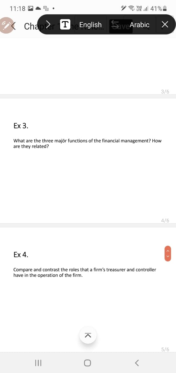 11:18 A A %
Chapter The English
SaveArabic
3/6
Ex 3.
What are the three majör functions of the financial management? How
are they related?
4/6
Ex 4.
Compare and contrast the roles that a firm's treasurer and controller
have in the operation of the firm.
5/6
II
