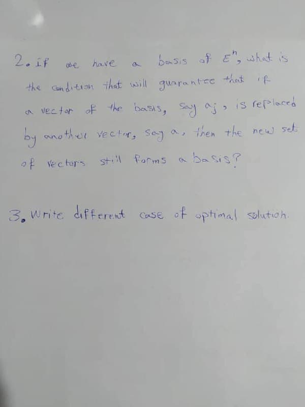 2. If
have
basis of E", what is
the condition that will guarantee that if
a vector of the basis, say a;, is replaced
another vector, say a, then the new set
by another vector, say
of vectors
still forms
basis?
we
a
3. Write different case of optimal solution.