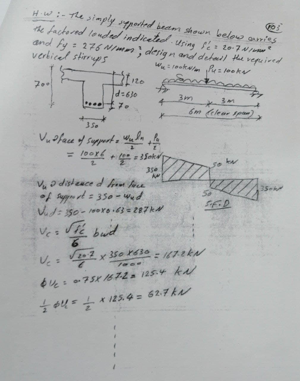 H.W :-
103
the simply supported beam shown below carries
the factored louded indicated. Using f'c = 20.7 N/mm²
and fy = 276 N/mm", design and detail the required
vertical stirrups
W₁ = 100kN/m ₁Pu= lookN
700
Vc =
|d=630
$70
Vc =
126
+
350
Vudface of support = wuln, lu
2
100X6 + 10 = 350k
2
2
Sie bud
6
√ 2017
Vuo distanced from face.
of support = 350 - wud
Vud: 350-100x6+63 = 287 kN
4
*
x 350 X630
350
KM
(
(
3m
3m
6m (clear span),
=167.2KN
1000
Uc= 0.75X 167.2 = 125.4 KN
// $U = = x 125.4 = 62.7 KN
2
52
Sok