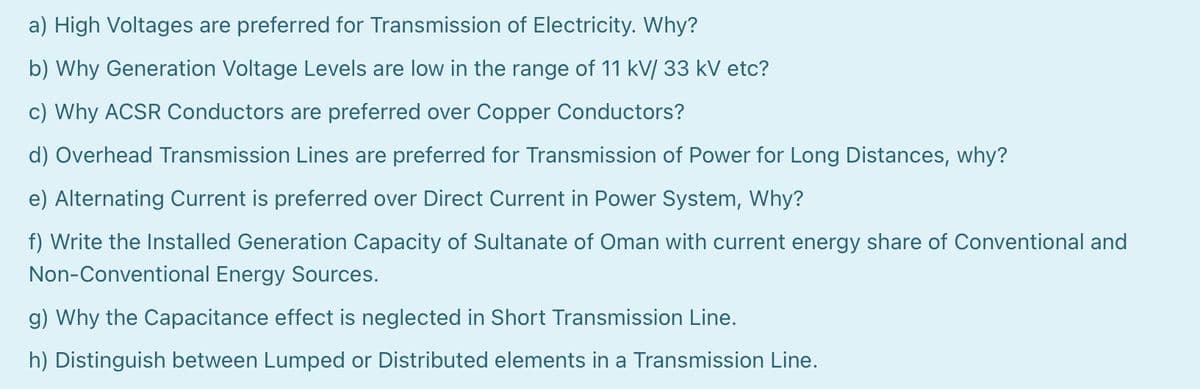 a) High Voltages are preferred for Transmission of Electricity. Why?
b) Why Generation Voltage Levels are low in the range of 11 kV/ 33 kV etc?
c) Why ACSR Conductors are preferred over Copper Conductors?
d) Overhead Transmission Lines are preferred for Transmission of Power for Long Distances, why?
e) Alternating Current is preferred over Direct Current in Power System, Why?
f) Write the Installed Generation Capacity of Sultanate of Oman with current energy share of Conventional and
Non-Conventional Energy Sources.
g) Why the Capacitance effect is neglected in Short Transmission Line.
h) Distinguish between Lumped or Distributed elements in a Transmission Line.
