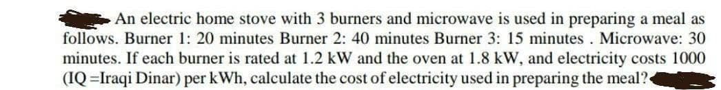 An electric home stove with 3 burners and microwave is used in preparing a meal as
follows. Burner 1: 20 minutes Burner 2: 40 minutes Burner 3: 15 minutes. Microwave: 30
minutes. If each burner is rated at 1.2 kW and the oven at 1.8 kW, and electricity costs 1000
(IQ =Iraqi Dinar) per kWh, calculate the cost of electricity used in preparing the meal?
