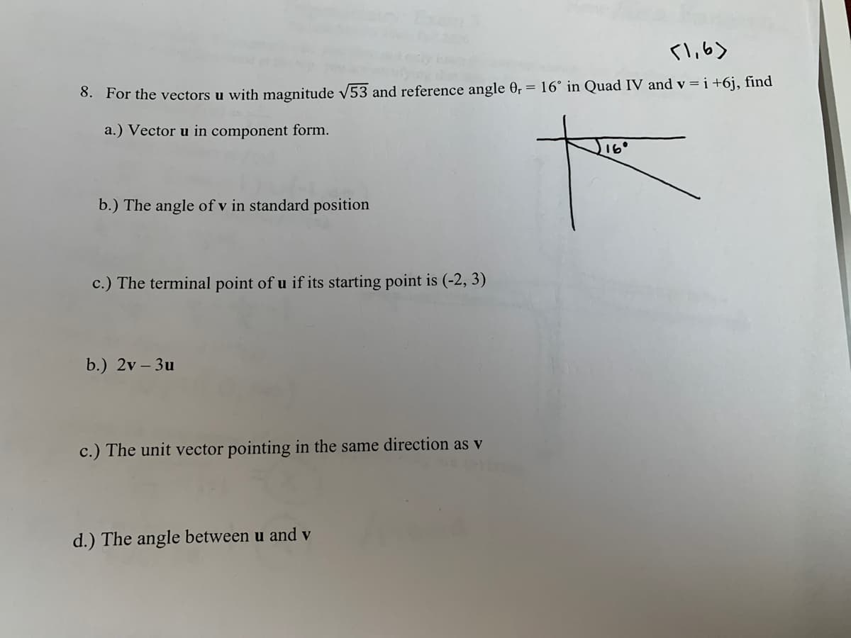 l,6>
8. For the vectors u with magnitude v53 and reference angle 0, = 16° in Quad IV and v = i +6j, find
a.) Vector u in component form.
16°
b.) The angle of v in standard position
c.) The terminal point of u if its starting point is (-2, 3)
b.) 2v – 3u
c.) The unit vector pointing in the same direction as v
d.) The angle between u and v
