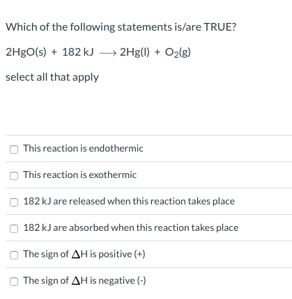 Which of the following statements is/are TRUE?
2H9O(s) + 182 kJ → 2Hg(1) + O2(g)
select all that apply
This reaction is endothermic
This reaction is exothermic
182 kJ are released when this reaction takes place
182 kJ are absorbed when this reaction takes place
The sign of AH is positive (+)
The sign of AH is negative (-)
