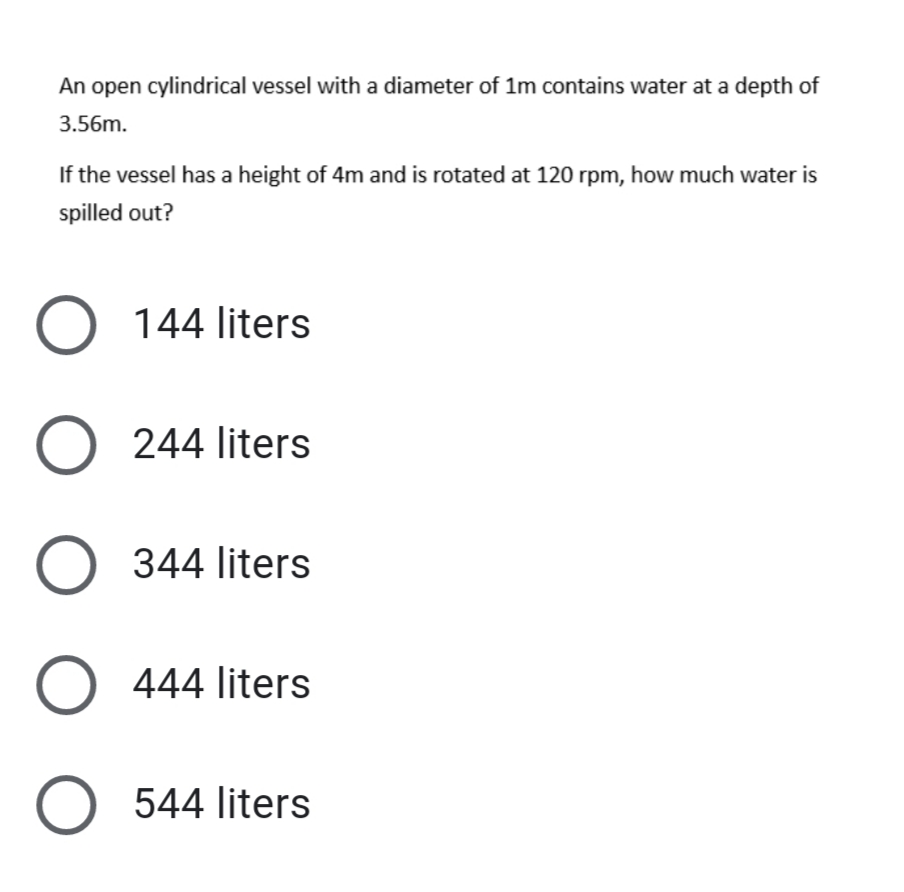 An open cylindrical vessel with a diameter of 1m contains water at a depth of
3.56m.
If the vessel has a height of 4m and is rotated at 120 rpm, how much water is
spilled out?
O 144 liters
O 244 liters
344 liters
O 444 liters
O 544 liters
ООО О
