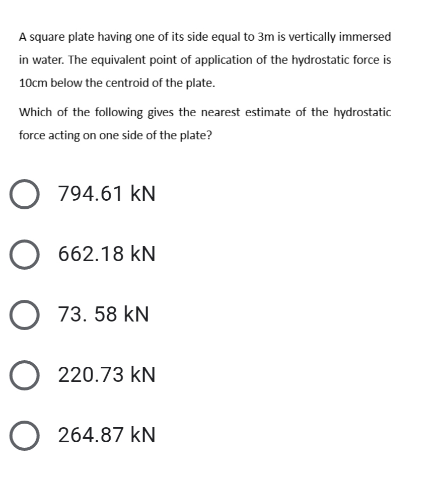 A square plate having one of its side equal to 3m is vertically immersed
in water. The equivalent point of application of the hydrostatic force is
10cm below the centroid of the plate.
Which of the following gives the nearest estimate of the hydrostatic
force acting on one side of the plate?
794.61 kN
O 662.18 kN
O 73. 58 kN
O 220.73 kN
O 264.87 kN
O O O O
