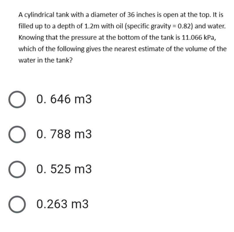 A cylindrical tank with a diameter of 36 inches is open at the top. It is
filled up to a depth of 1.2m with oil (specific gravity = 0.82) and water.
Knowing that the pressure at the bottom of the tank is 11.066 kPa,
which of the following gives the nearest estimate of the volume of the
water in the tank?
0. 646 m3
0. 788 m3
0. 525 m3
0.263 m3
O O
