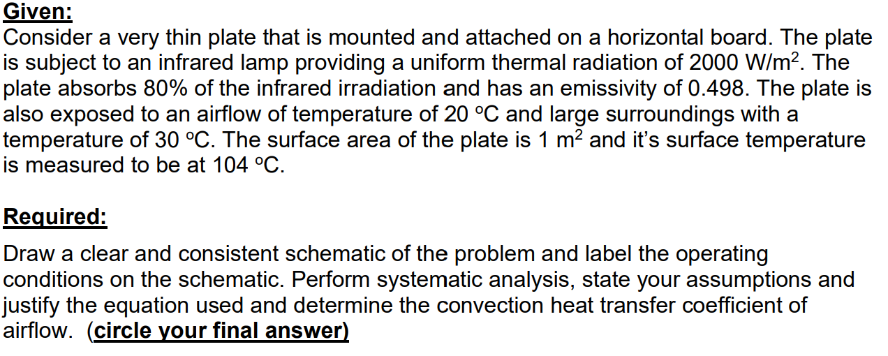 Consider a very thin plate that is mounted and attached on a horizontal board. The plate
is subject to an infrared lamp providing a uniform thermal radiation of 2000 W/m?. The
plate absorbs 80% of the infrared irradiation and has an emissivity of 0.498. The plate is
also exposed to an airflow of temperature of 20 °C and large surroundings with a
temperature of 30 °C. The surface area of the plate is 1 m2 and it's surface temperature
is measured to be at 104 °C.
Required:
Draw a clear and consistent schematic of the problem and label the operating
conditions on the schematic. Perform systematic analysis, state your assumptions and
justify the equation used and determine the convection heat transfer coefficient of
airflow. (circle your final answer)
