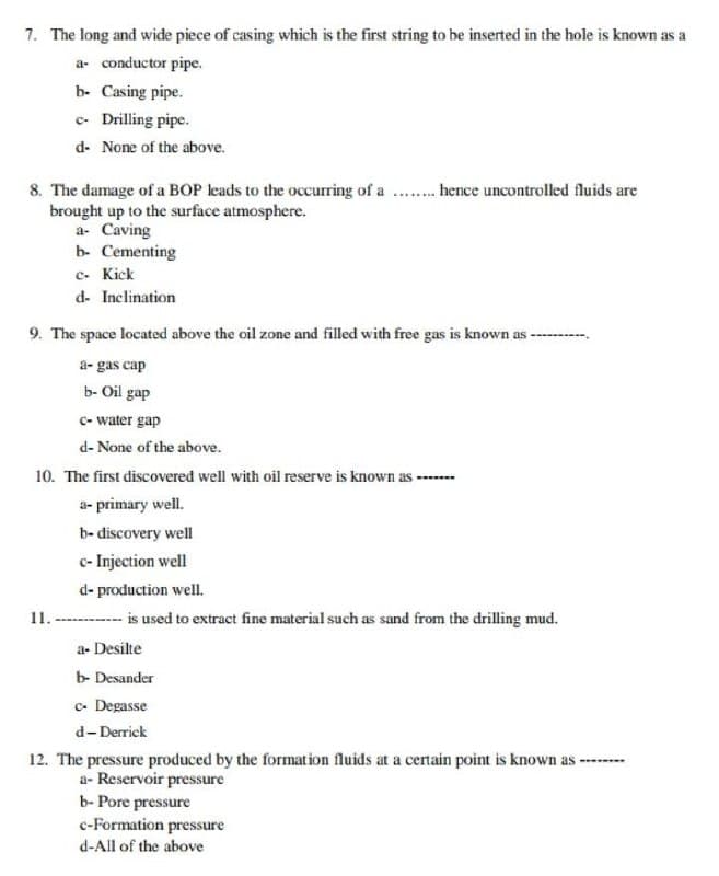 7. The long and wide piece of casing which is the first string to be inserted in the hole is known as a
a- conductor pipe.
b- Casing pipe.
c- Drilling pipe.
d- None of the above.
8. The damage of a BOP leads to the occurring of a .. hence uncontrolled fluids are
brought up to the surface atmosphere.
a- Caving
b- Cementing
c. Kick
d- Inclination
9. The space located above the oil zone and filled with free gas is known as -
a- gas cap
b- Oil gap
c- water gap
d- None of the above.
10. The first discovered well with oil reserve is known as --
a- primary well.
b- discovery well
e- Injection well
d- production well.
11. ------ is used to extract fine material such as sand from the drilling mud.
a- Desilte
b- Desander
c- Degasse
d-Derrick
12. The pressure produced by the formation fluids at a certain point is known as -
a- Reservoir pressure
b- Pore pressure
c-Formation pressure
d-All of the above
