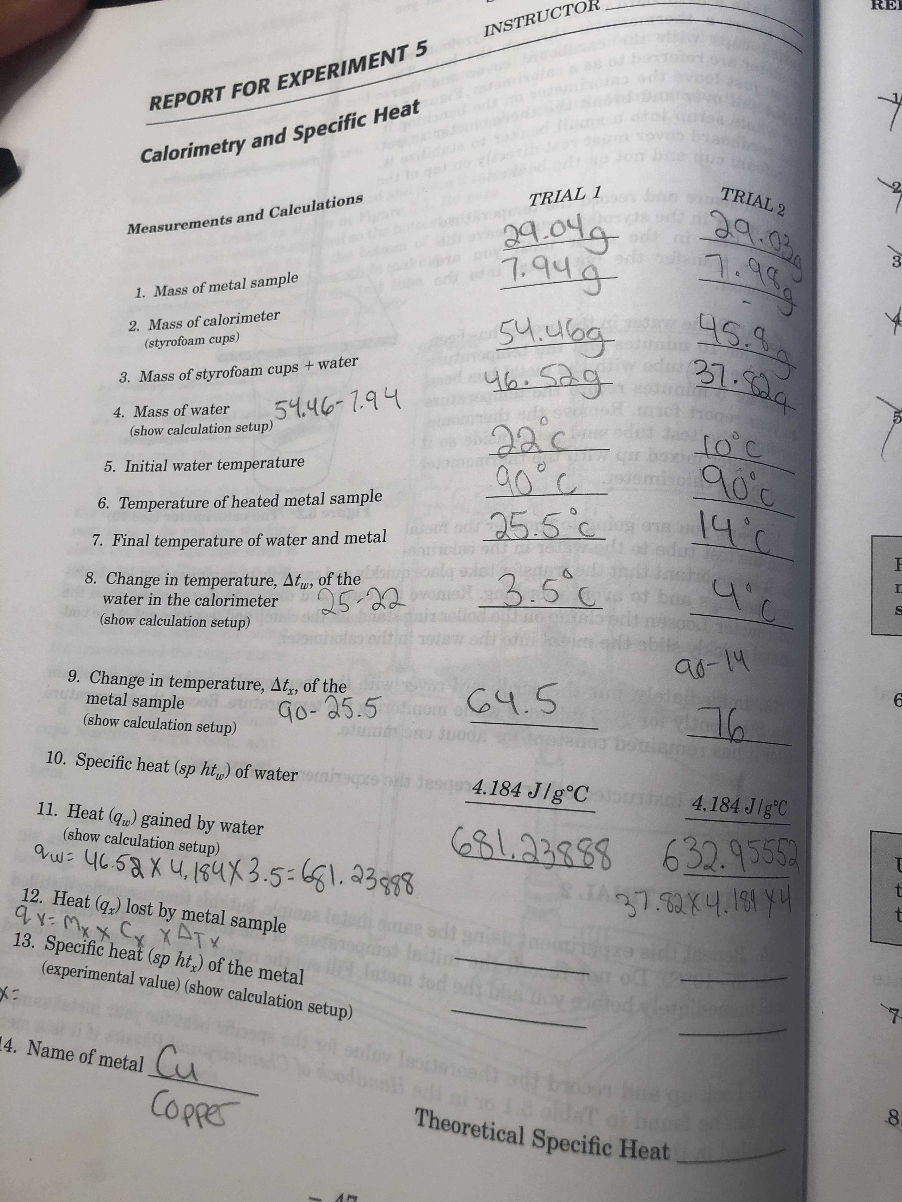 RE
INSTRUCTO
7
Calorimetry and Specific Heat
401
REPORT FOR EXPERIMENT 5
be
2
TRIAL 2
ఇగ
1
TRIAL 1
odd
Measurements and Calculations
19g
Stubg
4h.Sag
C
1. Mass of metal sample
a es.9
2. Mass of calorimeter
(styrofoam cups)
231:334
3. Mass of styrofoam cups + water
59.46-1.94
उ৫
sitoc
qboxidh
4. Mass of water
(show calculation setup)
a0cemiol
5. Initial water temperature
6. Temperature of heated metal sample
91
adud t8oh
dash
ban
and metal 25.5 c m
7. Final temperature of water and metal
3.5
8. Change in temperature, Atu, of the
water in the calorimeter
om
25-22
(show calculation setup)
edtisrw
৭-1५
edeiban
9. Change in temperature, At, of the
metal sample
(show calculation setup)
५.5
Go-25.5
oui
Od
sia
10. Specific heat (sp ht) of wateromiqpre pritg 184 J/g°C
u 4.184 Jlg'C
11. Heat (qu) gained by water
(show calculation setup)
23883632.9555
१u ५८5६x ५,1६५X3.5-61.23588
12. Heat (q,) lost by metal sample
M C XT
13. Specific heat (sp ht,) of the metal
(experimental value) (show calculation setup)
s Ibil
latom tod
Isd
olay lesite
dbsol
4. Name of metal
Cu
CoppeE
bon ba
8.
NOTof
Theoretical Specific Heat
