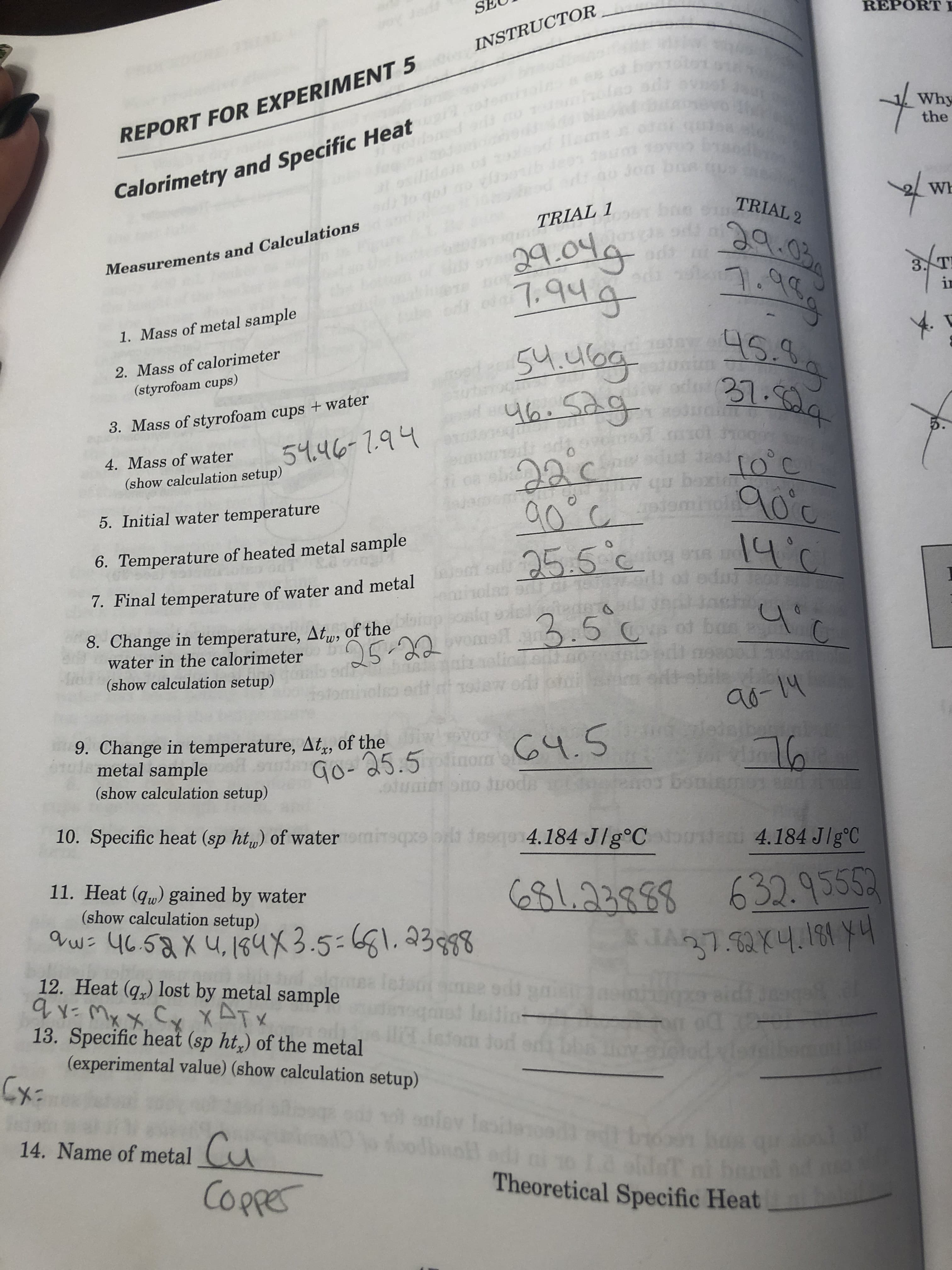 1ad
REPORT I
INSTRUCTOR
Why
the
REPORT FOR EXPERIMENT 5
TX 1
Calorimetry and Specific Heat
01
on
o
Wh
TRIAL 2
s sin
TRIAL 1
Measurements and Calculations
9du
1१4
3..T
in
odt
1. Mass of metal sample
2. Mass of calorimeter
(styrofoam cups)
Stubg
4h.Sg
21.Sala
3. Mass of styrofoam cups +water
togers
5१.प८-1.१५
5
4. Mass of water
ওু৫
गउर
(show calculation setup)
to'c
12
qu boxitTO C
5. Initial water temperature
6. Temperature of heated metal sample
14'C
25.5 c
7. Final temperature of water and metal
du eor
8. Change in temperature, Aty of the onid
water in the calorimeter
పి. 5 ౬
bao
5.22o
(show calculation setup)
৭6-1५
deih nyoon
9. Change in temperature, At, of the
metal sample
Go- 35.5 C.S
५.5
Jods
(show calculation setup)
touposo
tomireqprtbx iasqo14.184 Jlg°Coondatu 4.184 Jlg'C
10. Specific heat (sp ht,) of water
11. Heat (qu) gained by water
(show calculation setup)
B1.23888 632.9555
श).14.लि )म
w 4058xu,4x3.5-1.33998
12. Heat (q) lost by metal sample
ATX
13. Specific heat (sp ht,) of the metal
qt Initios
ICadom o
sfoo
(experimental value) (show calculation setup)
Cx:
pley les
Jbrof
Cu
Copfes
14. Name of metal
bido
LA SRWT
Theoretical Specific Heat
DS LECYL
