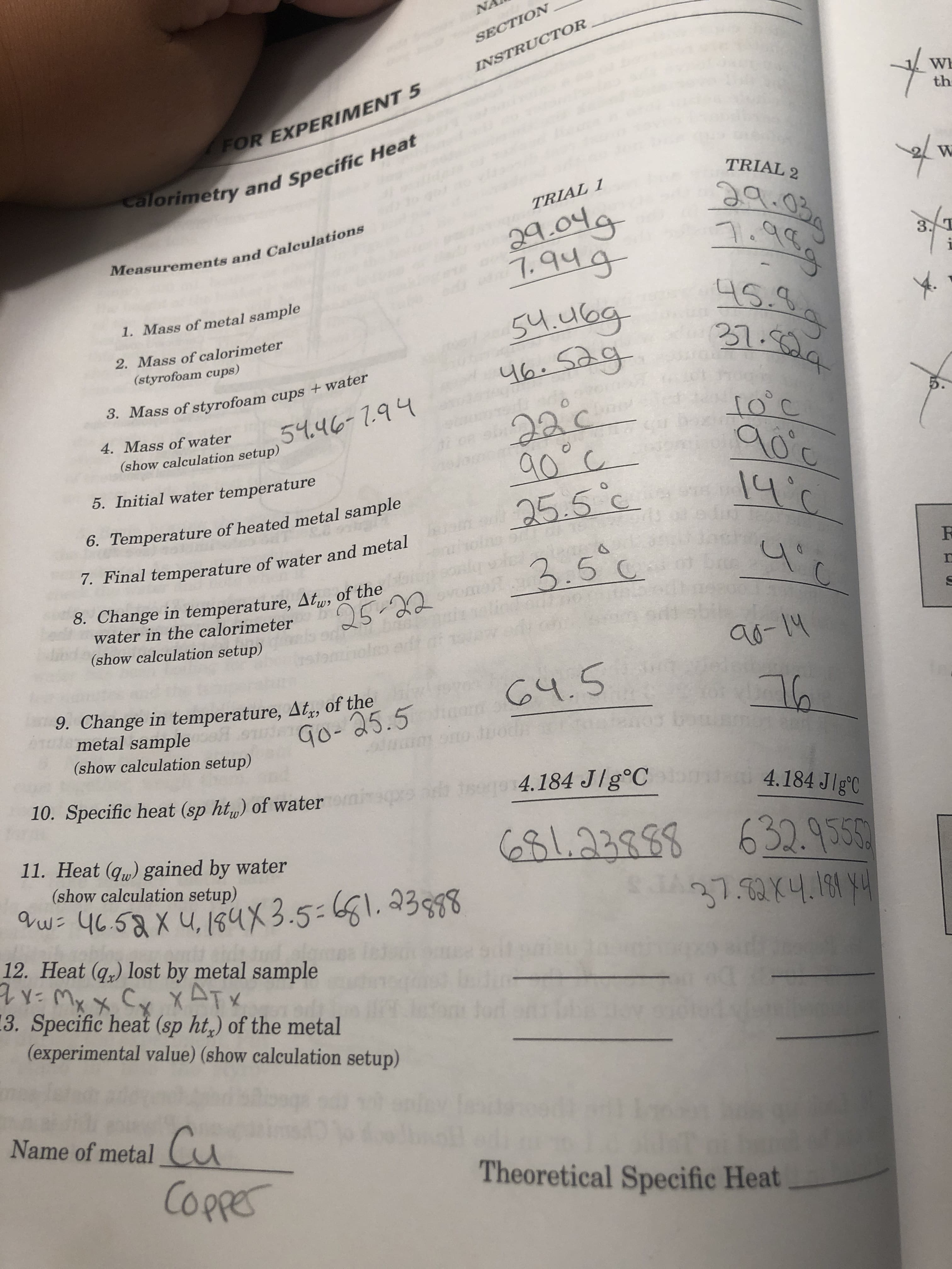 NA
SECTION
INSTRUCTOR
Wh
FOR EXPERIMENT 5
th
calorimetry and Specific Heat
TRIAL 2
W
ఇ
1.99
TRIAL 1
29.0lg
1.৭45-
Sulag
46.Sag
Measurements and Calculations
1. Mass of metal sample
2. Mass of calorimeter
(styrofoam cups)
X.
3. Mass of styrofoam cups +water
54.46- 1.94
4. Mass of water
2aic
(show calculation setup)
5. Initial water temperature
6. Temperature of heated metal sample
25.5 c
7. Final temperature of water and metal
3.5°c
F
8. Change in temperature, At, of the
water in the calorimeter
(show calculation setup)
25-22
6-|५
9. Change in temperature, At, of the
metal sample
(show calculation setup)
५.S
Go- 25.5
10. Specific heat (sp hty) of water
mepre
sego 4.184 J/g°C
4.184 JlgC
11. Heat (qu) gained by water
(show calculation setup)
123883
632.9355
37.3X4.11
V
453Xu, 154x3.5-1. 3398
12. Heat (q) lost by metal sample
3. Specific heat (sp ht) of the metal
(experimental value) (show calculation setup)
Name of metal
Cu
CoPpe
Theoretical Specific Heat
