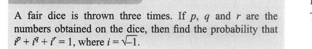 A fair dice is thrown three times. If p, q and r are the
numbers obtained on the dice, then find the probability that
P + i + i = 1, where i = √-1.