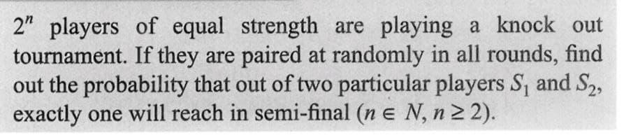 2" players of equal strength are playing a knock out
tournament. If they are paired at randomly in all rounds, find
out the probability that out of two particular players S₁ and S₂,
exactly one will reach in semi-final (n = N, n ≥ 2).