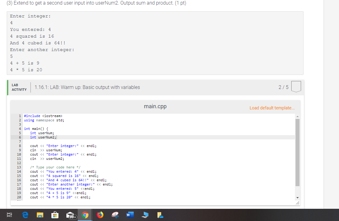 (3) Extend to get a second user input into userNum2. Output sum and product. (1 pt)
Enter integer:
4
You entered: 4
4 squared is 16
And 4 cubed is 64!!!
Enter another integer:
4 5 is 9
4 5 is 20
LAB
1.16.1: LAB: Warm up: Basic output with variables
2/5
АCTIVITY
main.cpp
Load default template...
1 #include <iostream
2 using namespace std;
3
4 int main) {
int userNum;
int userNum2;
5
6
7
cout < "Enter integer:" << endl;
cin userNum;
cout <"Enter integer:" << endl
cin userNum2;
8
9
10
11
12
13
Type your code here *
cout < "You entered: 4" << endl;
cout <"4 squared is 16" << endl;
cout <"And 4 cubed is 64!" << endl
cout "Enter another integer:" < endl;
cout <"You entered: 5" <<endl;
cout <"4 5 is 9" <<endl
cout <"4 * 5 is 28" < endl;
14
15
16
17
18
19
20
--
