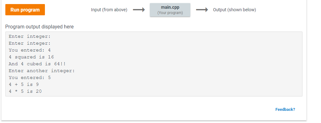 main.cpp
(Your program)
Output (shown below)
Run program
Input (from above)
Program output displayed here
Enter integer:
Enter integer:
You entered: 4
4 squared is 16
And 4 cubed is 64!
Enter another integer:
You entered: 5
4 5 is 9
4 5 is 20
Feedback?
