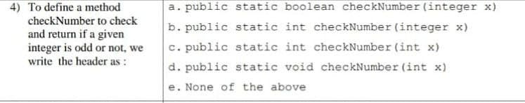 4) To define a method
checkNumber to check
a. public static boolean checkNumber (integer x)
b. public static int checkNumber (integer x)
and return if a given
integer is odd or not, we
write the header as :
c. public static int checkNumber (int x)
d. public static void checkNumber (int x)
e. None of the above
