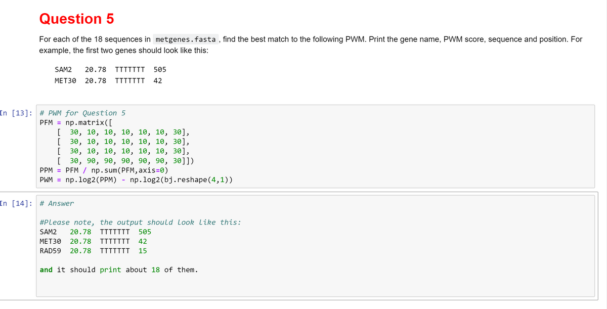 Question 5
For each of the 18 sequences in metgenes.fasta, find the best match to the following PWM. Print the gene name, PWM score, sequence and position. For
example, the first two genes should look like this:
SAM2 20.78 TTTTTTT 505
MET30 20.78 TTTTTTT 42
In [13]: # PWM for Question 5
PFM = np.matrix([
[
[
[
30, 10, 10, 10, 10, 10, 30],
30, 10, 10, 10, 10, 10, 30],
30, 10, 10, 10, 10, 10, 30],
[ 30, 90, 90, 90, 90, 90, 30]])
PPM = PFM / np.sum(PFM,axis=0)
PWM = np.log2 (PPM) np.log2 (bj.reshape(4,1))
In [14]: # Answer
#Please note, the output should Look Like this:
SAM2 20.78 TTTTTTT 505
MET30 20.78 TTTTTTT 42
RAD59 20.78 TTTTTTT 15
and it should print about 18 of them.