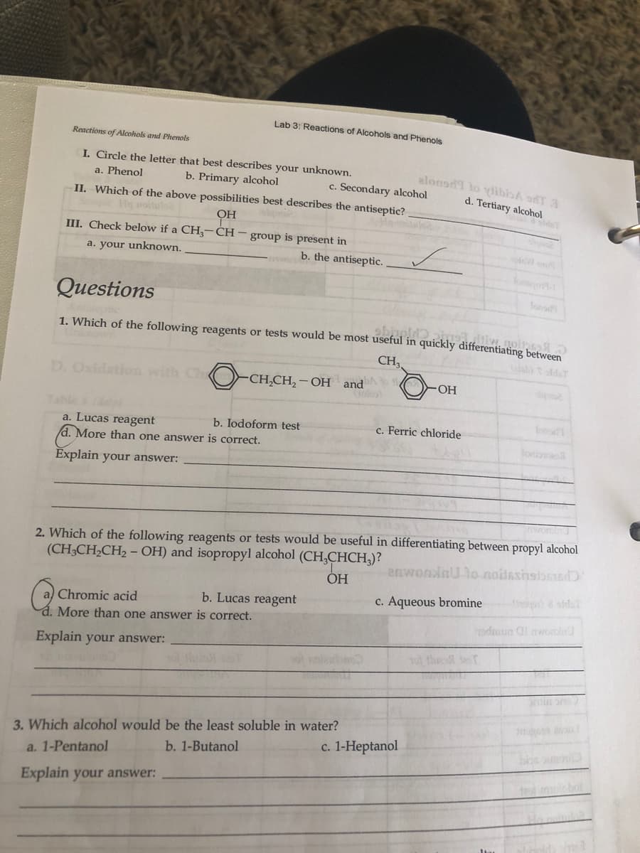 Lab 3: Reactions of Alcohols and Phenols
Reactions of Alcohols and Phenols
I. Circle the letter that best describes your unknown.
elonod to ydibisA oT A
a. Phenol
b. Primary alcohol
II. Which of the above possibilities best describes the antiseptic?
c. Secondary alcohol
d. Tertiary alcohol
He roitulo
OH
III. Check below if a CH,-CH- group is present in
a. your unknown.
b. the antiseptic.
onort-
Questions
fons
1. Which of the following reagents or tests would be most useful in quickly differentiating between
CH,
ab) t sldeT
D. Oxidatiom with Ch O-CH,CH, – OH and
-O-
Table &(da
a. Lucas reagent
d. More than one answer is correct.
lons
b. Iodoform test
c. Ferric chloride
loniovo
Explain your answer:
2. Which of the following reagents or tests would be useful in differentiating between propyl alcohol
(CH3CH,CH2 – OH) and isopropyl alcohol (CH,CHCH,)?
anwonlaU lo-noidsshsibnnd
ОН
b. Lucas reagent
c. Aqueous bromine )& aidal
Chromic acid
d. More than one answer is correct.
Explain your answer:
ot thre T
tin r
3. Which alcohol would be the least soluble in water?
b. 1-Butanol
c. 1-Heptanol
a. 1-Pentanol
Explain your answer:
