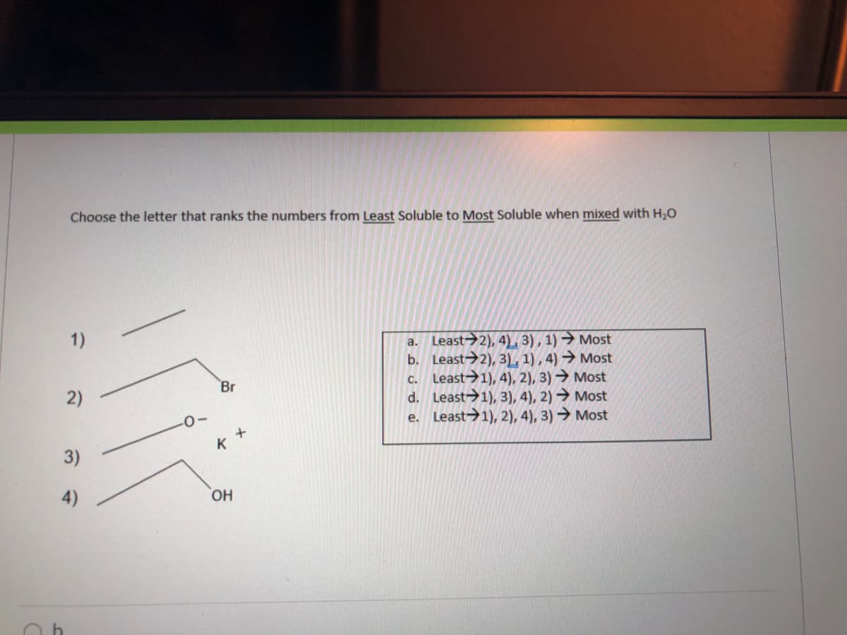 Choose the letter that ranks the numbers from Least Soluble to Most Soluble when mixed with H,0
1)
a. Least→2), 4), 3), 1) → Most
b. Least→2), 3), 1) , 4) → Most
c. Least→1), 4), 2), 3) → Most
d. Least→1), 3), 4), 2) → Most
e. Least>1), 2), 4), 3) → Most
Br
k +
4)
HO,
2)
3)
