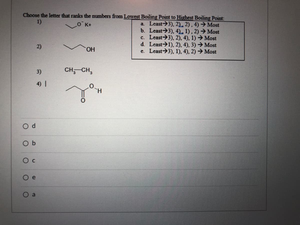 Choose the letter that ranks the numbers from Lowest Boiling Point to Highest Boiling Point:
1)
a Least 3), 2) 2), 4) →Most
b. Least 3), 4) 1), 2) → Most
c. Least 3), 2), 4), 1) → Most
d. Least 1), 2), 4), 3) → Most
e. Least 3), 1), 4), 2) →Most
O K+
2)
HO.
3)
CH; CH,
4) |
H.
O d
O b
Ос
O e
