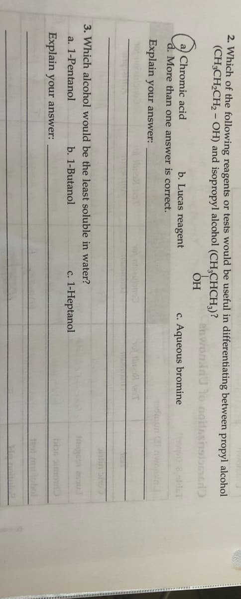 2. Which of the following reagents or tests would be useful in differentiating between propyl alcohol
(CH3CH2CH2- OH) and isopropyl alcohol
(CH,CHCH,)?
enwon.in
ОН
Chromic acid
b. Lucas reagent
c. Aqueous bromine
ho 8 aldaT
More than one answer is correct.
Explain your answer:
10
tire T
3. Which alcohol would be the least soluble in water?
a. 1-Pentanol
b. 1-Butanol
c. 1-Heptanol
bbs imo
Explain your answer:
bol
Ho
