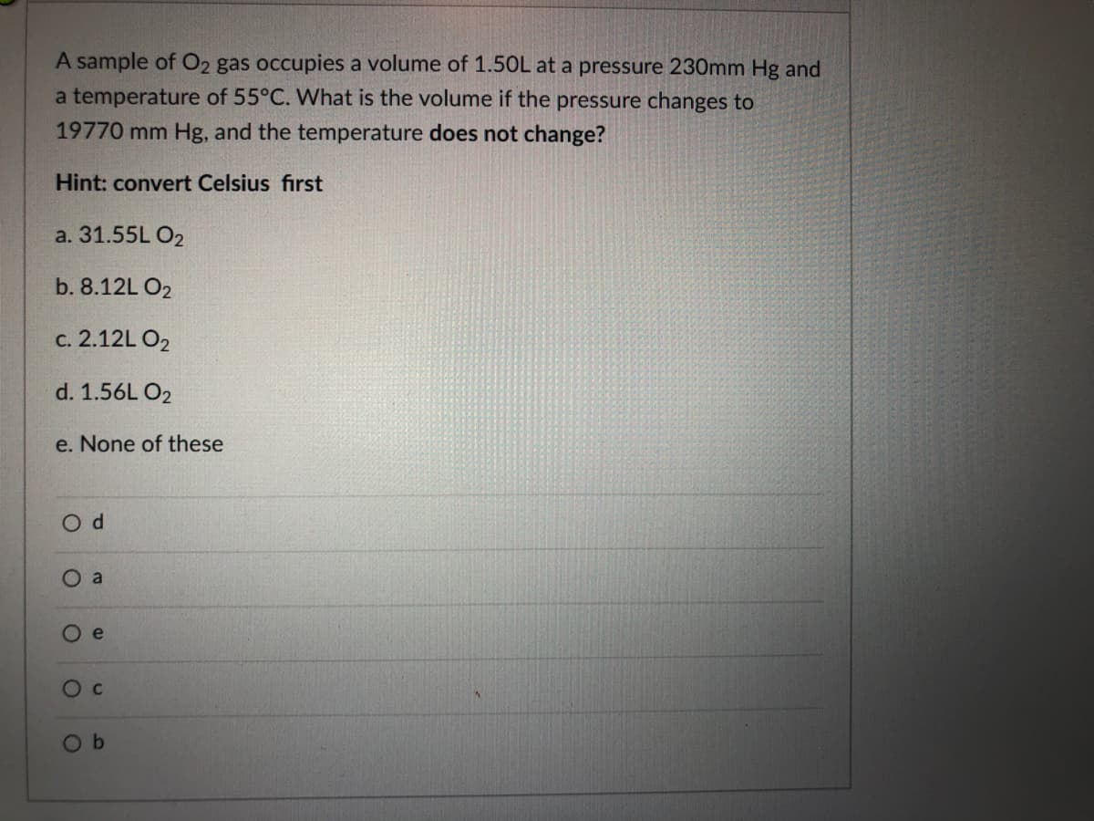 A sample of O2 gas occupies a volume of 1.50L at a pressure 230mm Hg and
a temperature of 55°C. What is the volume if the pressure changes to
19770 mm Hg, and the temperature does not change?
Hint: convert Celsius first
a. 31.55L O2
b. 8.12L O2
c. 2.12L O2
d. 1.56L O2
e. None of these
a
Ое
Oc
O b
