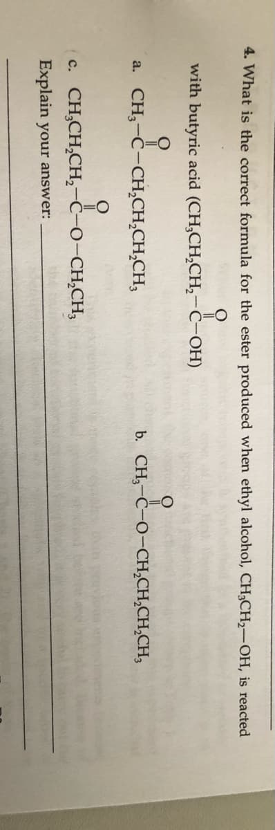 4. What is the correct formula for the ester produced when ethyl alcohol, CH3CH2-OH, is reacted
with butyric acid (CH,CH,CH,-Ĉ-OH)
a. CH,-C-CH,CH,CH,CH,
b. CH,-Ċ-O-CH,CH,CH,CH,
c. CH,CH,CH,-Ĉ-O-CH,CH,
Explain your answer:
