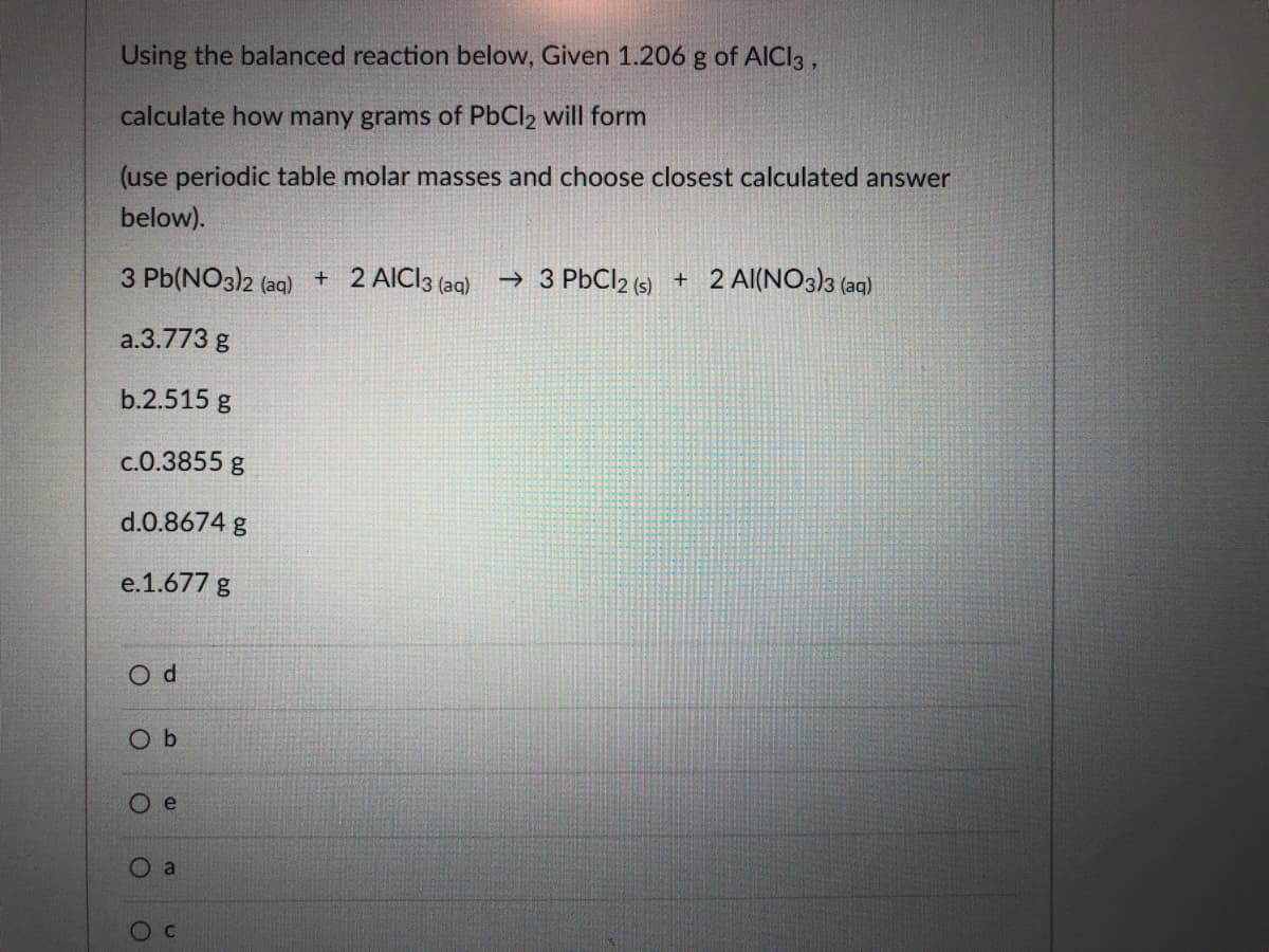 Using the balanced reaction below, Given 1.206 g of AICI3 ,
calculate how many grams of PbCl2 will form
(use periodic table molar masses and choose closest calculated answer
below).
3 Pb(NO3)2 (aq)
+ 2 AICI3 (aq)
→ 3 P6CI2 (s) + 2 Al(NO3)3 (aq)
a.3.773 g
b.2.515 g
c.0.3855 g
d.0.8674 g
e.1.677 g
O b
Ое
O a
