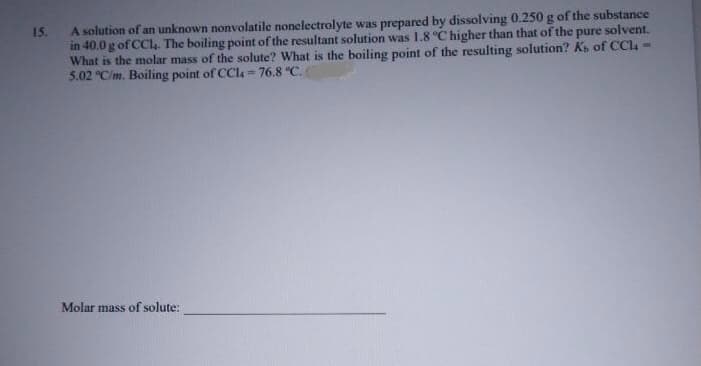 A solution of an unknown nonvolatile nonelectrolyte was prepared by dissolving 0.250 g of the substance
in 40.0 g of CC4. The boiling point of the resultant solution was 1.8 °C higher than that of the pure solvent.
What is the molar mass of the solute? What is the boiling point of the resulting solution? K of CCl4 -
5.02 "C/m. Boiling point of CCl=76.8 °C.
15.
%3D
Molar mass of solute:
