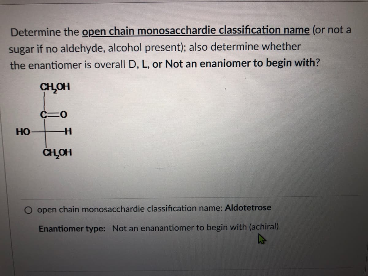 Determine the open chain monosacchardie classification name (or not a
sugar if no aldehyde, alcohol present); also determine whether
the enantiomer is overall D, L, or Not an enaniomer to begin with?
CHOH
но-
CHOH
open chain monosacchardie classification name: Aldotetrose
Enantiomer type: Not an enanantiomer to begin with (achiral)
