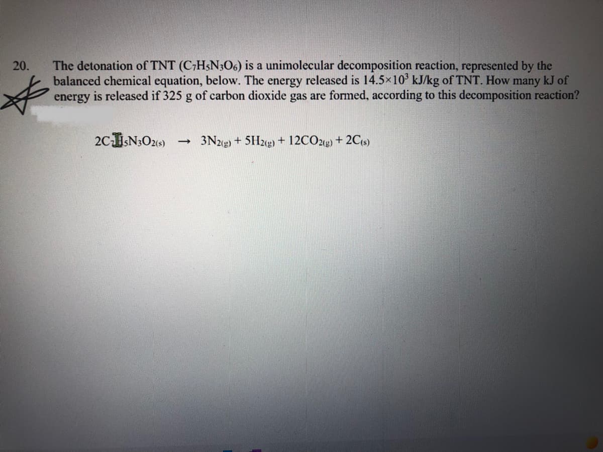 The detonation of TNT (C;H5N3O6) is a unimolecular decomposition reaction, represented by the
balanced chemical equation, below. The energy released is 14.5x10° kJ/kg of TNT. How many kJ of
energy is released if 325 g of carbon dioxide gas are formed, according to this decomposition reaction?
20.
2CN3O21)
3N2g) + 5H2g) + 12CO2g) + 2C{s)
