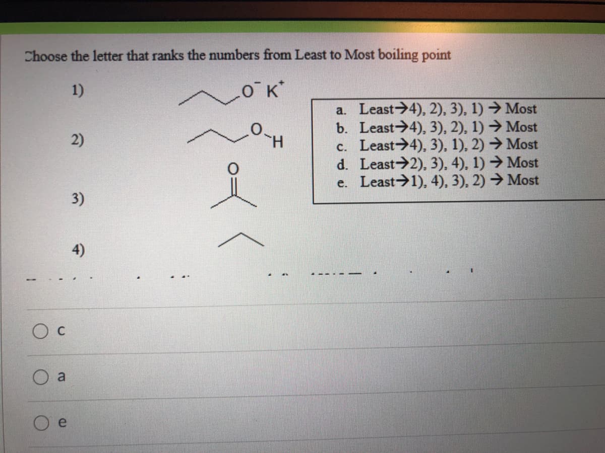 Choose the letter that ranks the numbers from Least to Most boiling point
1)
O K*
a. Least>4), 2), 3), 1) → Most
b. Least 4), 3), 2), 1) →Most
c. Least->4), 3), 1), 2) → Most
d. Least 2), 3), 4), 1) →Most
e. Least 1), 4), 3), 2) → Most
2)
3)
4)
O c
a
