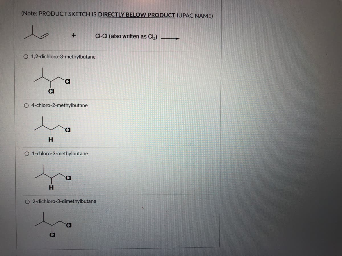 (Note: PRODUCT SKETCH IS DIRECTLY BELOW PRODUCT IUPAC NAME)
Cl-CI (also written as Cl,)
O 1,2-dichloro-3-methylbutane
D.
CI
O 4-chloro-2-methylbutane
H
O 1-chloro-3-methylbutane
D.
H.
O 2-dichloro-3-dimethylbutane
