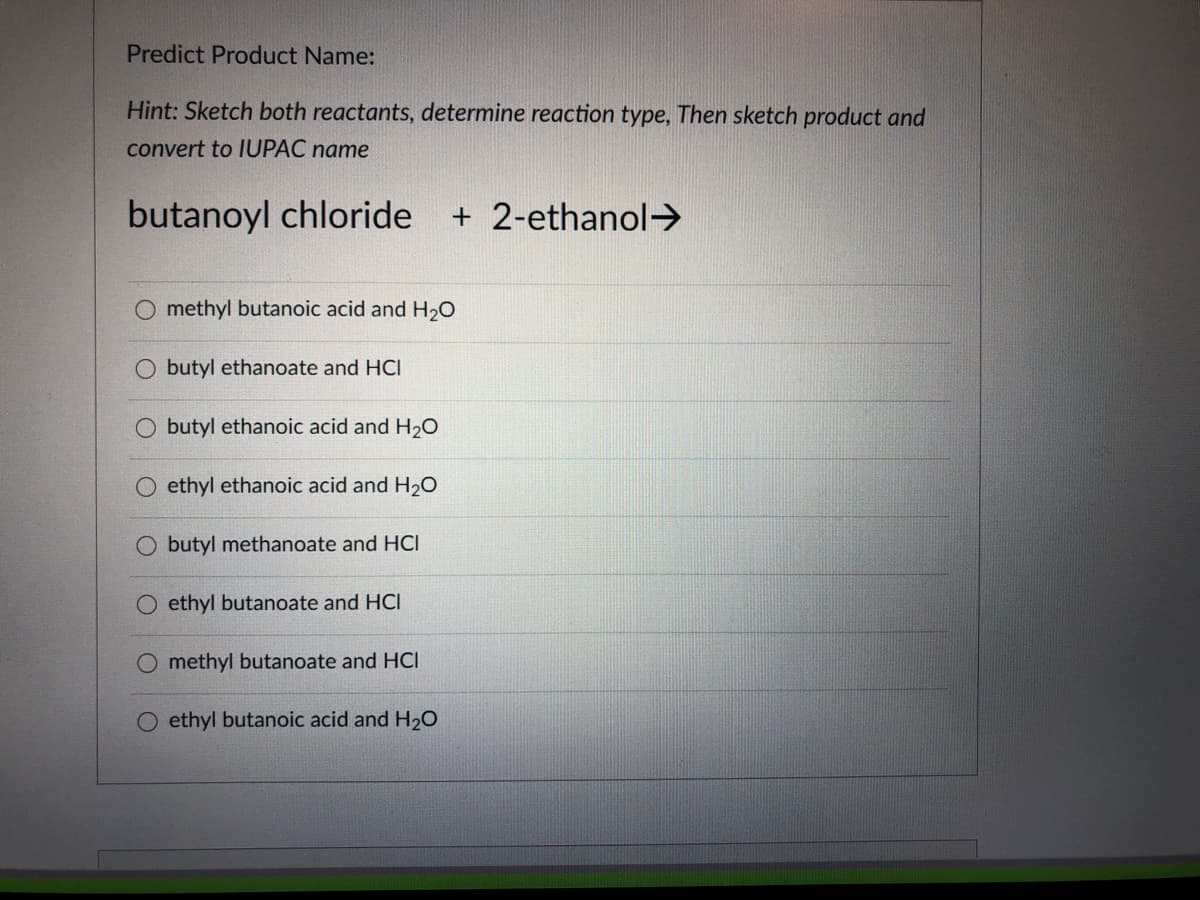 Predict Product Name:
Hint: Sketch both reactants, determine reaction type, Then sketch product and
convert to IUPAC name
butanoyl chloride
+ 2-ethanol>
O methyl butanoic acid and H2O
butyl ethanoate and HCI
O butyl ethanoic acid and H20
O ethyl ethanoic acid and H2O
O butyl methanoate and HCI
ethyl butanoate and HCI
O methyl butanoate and HCI
ethyl butanoic acid and H20
