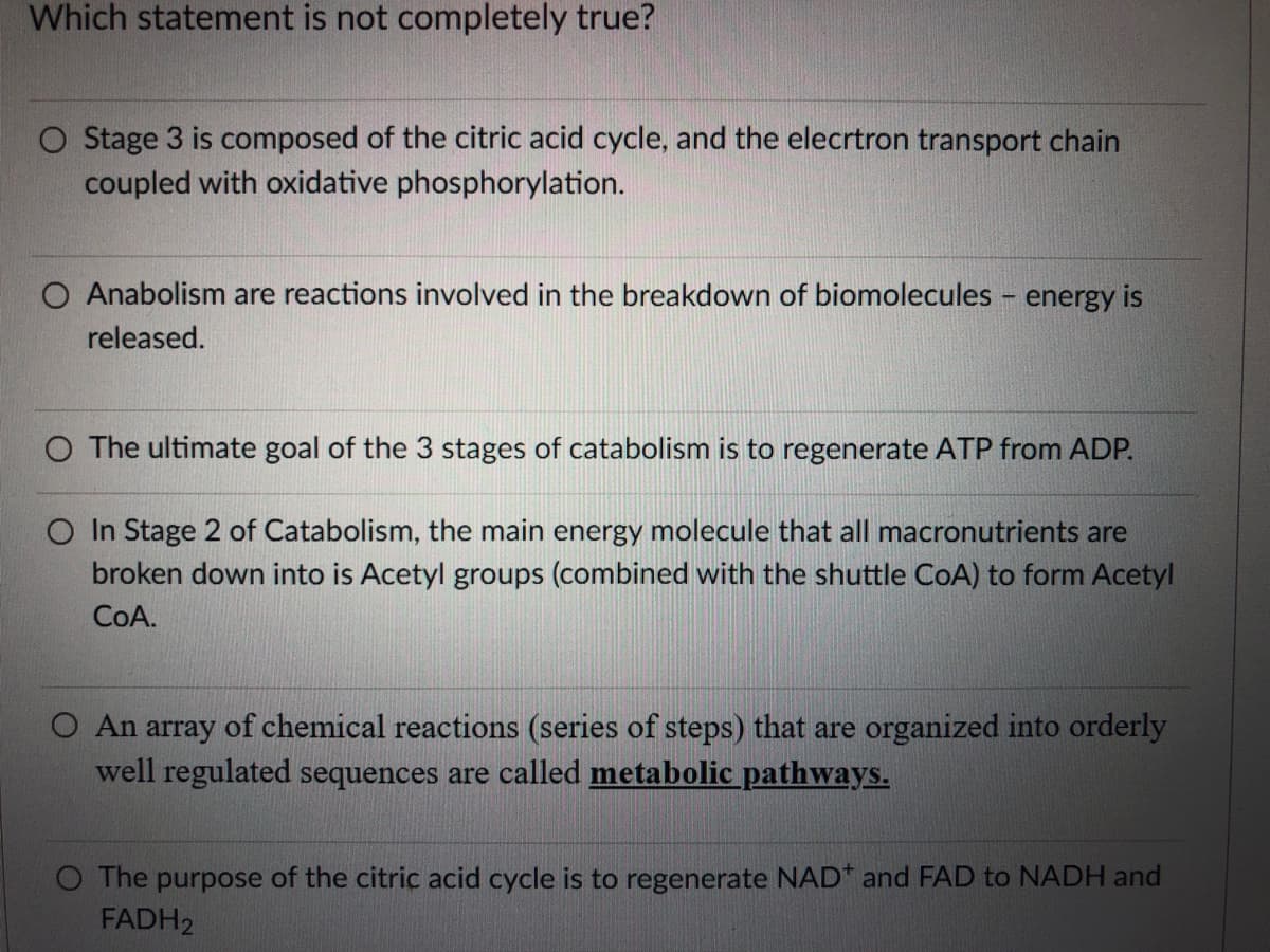 Which statement is not completely true?
O Stage 3 is composed of the citric acid cycle, and the elecrtron transport chain
coupled with oxidative phosphorylation.
O Anabolism are reactions involved in the breakdown of biomolecules energy is
released.
O The ultimate goal of the 3 stages of catabolism is to regenerate ATP from ADP.
O In Stage 2 of Catabolism, the main energy molecule that all macronutrients are
broken down into is Acetyl groups (combined with the shuttle CoA) to form Acetyl
COA.
O An array of chemical reactions (series of steps) that are organized into orderly
well regulated sequences are called metabolic pathways.
O The purpose of the citric acid cycle is to regenerate NAD* and FAD to NADH and
FADH2
