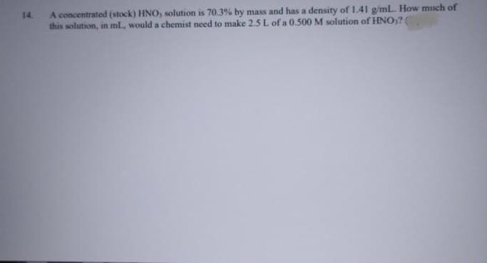 14.
A concentrated (stock) HNO, solution is 70.3% by mass and has a density of 1.41 g/mL. How much of
this solution, in ml., would a chemist need to make 2.5L of a 0.500 M solution of HNO)?
