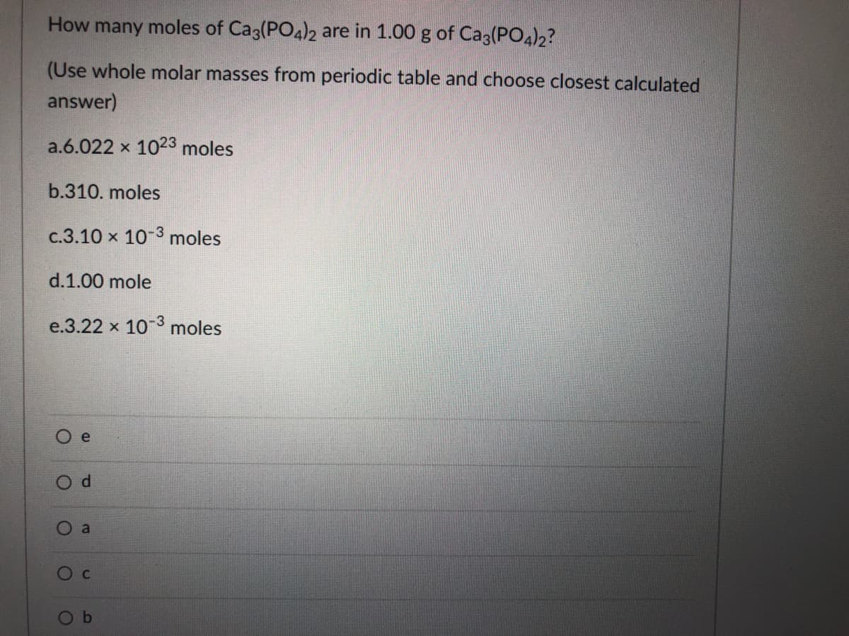 How many moles of Ca3(PO4)2 are in 1.00 g of Ca3(PO4)2?
(Use whole molar masses from periodic table and choose closest calculated
answer)
a.6.022 x 1023 moles
b.310. moles
c.3.10 x 10-3 moles
d.1.00 mole
e.3.22 x 10 3 moles
e
by
