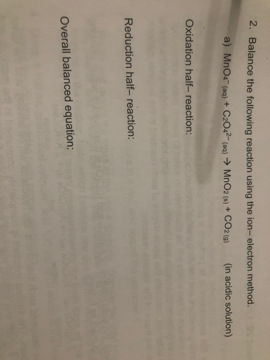 2. Balance the following reaction using the ion- electron method.
a) MnO4 (aq) + C2O4²- (aq) →> MnO2 (s) + CO2 (9)
(in acidic solution)
Oxidation half- reaction:
Reduction half- reaction:
Overall balanced equation:

