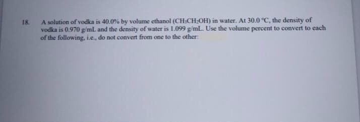 18.
A solution of vodka is 40.0% by volume ethanol (CH3CH:OH) in water. At 30.0 °C, the density of
vodka is 0.970 g/mL and the density of water is 1.099 g/mL. Use the volume percent to convert to each
of the following, i.e., do not convert from one to the other:
